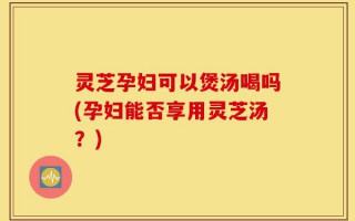 灵芝孕妇可以煲汤喝吗(孕妇能否享用灵芝汤？)