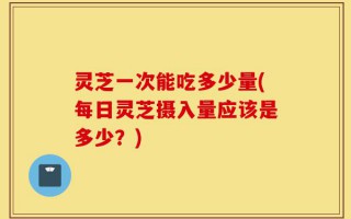 灵芝一次能吃多少量(每日灵芝摄入量应该是多少？)