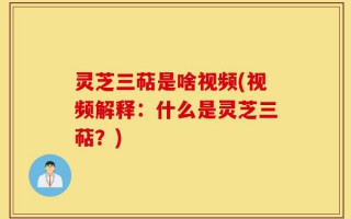 灵芝三萜是啥视频(视频解释：什么是灵芝三萜？)