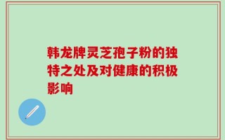 韩龙牌灵芝孢子粉的独特之处及对健康的积极影响