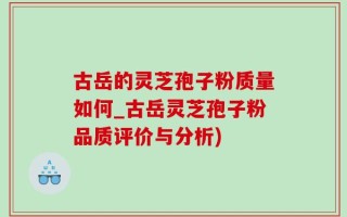 古岳的灵芝孢子粉质量如何_古岳灵芝孢子粉品质评价与分析)