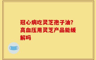 冠心病吃灵芝孢子油？高血压用灵芝产品能缓解吗