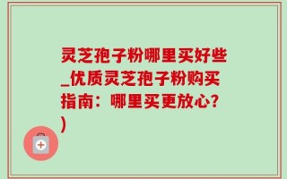 灵芝孢子粉哪里买好些_优质灵芝孢子粉购买指南：哪里买更放心？)
