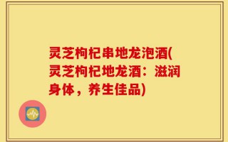 灵芝枸杞串地龙泡酒(灵芝枸杞地龙酒：滋润身体，养生佳品)