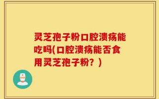 灵芝孢子粉口腔溃疡能吃吗(口腔溃疡能否食用灵芝孢子粉？)