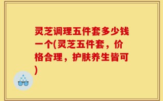 灵芝调理五件套多少钱一个(灵芝五件套，价格合理，护肤养生皆可)