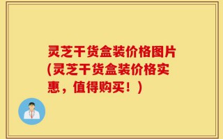 灵芝干货盒装价格图片(灵芝干货盒装价格实惠，值得购买！)