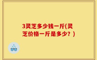 3灵芝多少钱一斤(灵芝价格一斤是多少？)