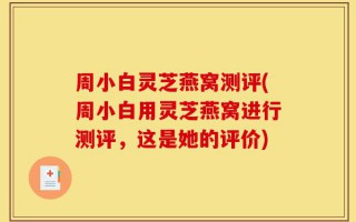 周小白灵芝燕窝测评(周小白用灵芝燕窝进行测评，这是她的评价)