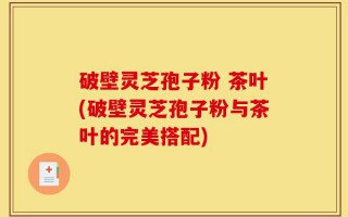 破壁灵芝孢子粉 茶叶(破壁灵芝孢子粉与茶叶的完美搭配)