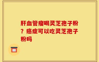 肝血管瘤喝灵芝孢子粉？癌症可以吃灵芝孢子粉吗