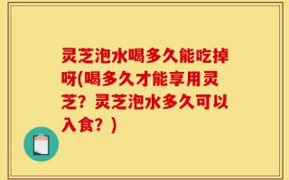 灵芝泡水喝多久能吃掉呀(喝多久才能享用灵芝？灵芝泡水多久可以入食？)