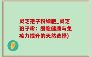 灵芝孢子粉细胞_灵芝孢子粉：细胞健康与免疫力提升的天然选择)