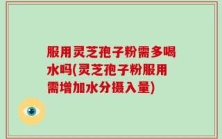 服用灵芝孢子粉需多喝水吗(灵芝孢子粉服用需增加水分摄入量)