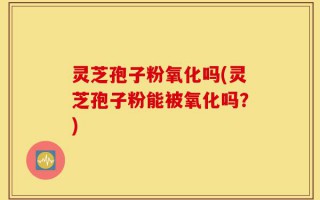 灵芝孢子粉氧化吗(灵芝孢子粉能被氧化吗？)