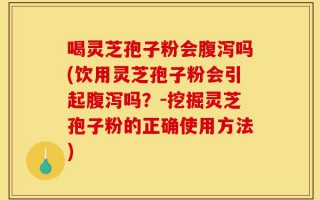喝灵芝孢子粉会腹泻吗(饮用灵芝孢子粉会引起腹泻吗？-挖掘灵芝孢子粉的正确使用方法)