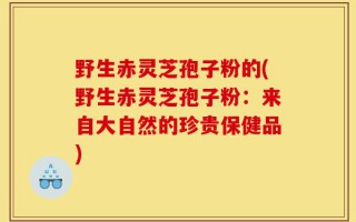 野生赤灵芝孢子粉的(野生赤灵芝孢子粉：来自大自然的珍贵保健品)