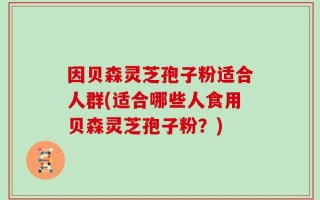 因贝森灵芝孢子粉适合人群(适合哪些人食用贝森灵芝孢子粉？)
