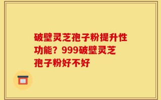 破壁灵芝孢子粉提升性功能？999破壁灵芝孢子粉好不好