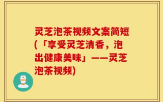 灵芝泡茶视频文案简短(「享受灵芝清香，泡出健康美味」——灵芝泡茶视频)