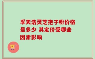 孚天浩灵芝孢子粉价格是多少 其定价受哪些因素影响