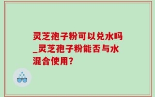 灵芝孢子粉可以兑水吗_灵芝孢子粉能否与水混合使用？