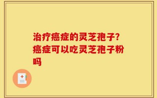 治疗癌症的灵芝孢子？癌症可以吃灵芝孢子粉吗