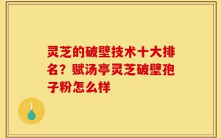 灵芝的破壁技术十大排名？赋汤亭灵芝破壁孢子粉怎么样
