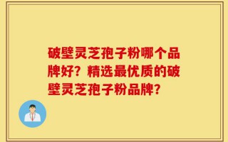 破壁灵芝孢子粉哪个品牌好？精选最优质的破壁灵芝孢子粉品牌？