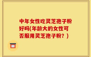 中年女性吃灵芝孢子粉好吗(年龄大的女性可否服用灵芝孢子粉？)