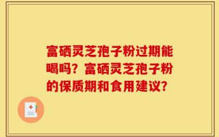 富硒灵芝孢子粉过期能喝吗？富硒灵芝孢子粉的保质期和食用建议？