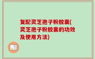 复配灵芝孢子粉胶囊(灵芝孢子粉胶囊的功效及使用方法)