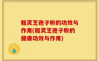 粗灵芝孢子粉的功效与作用(粗灵芝孢子粉的健康功效与作用)