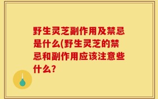野生灵芝副作用及禁忌是什么(野生灵芝的禁忌和副作用应该注意些什么？