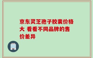 京东灵芝孢子胶囊价格大 看看不同品牌的售价差异