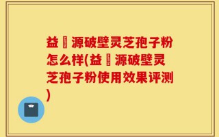 益璟源破壁灵芝孢子粉怎么样(益璟源破壁灵芝孢子粉使用效果评测)