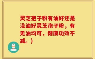 灵芝孢子粉有油好还是没油好灵芝孢子粉，有无油均可，健康功效不减。)