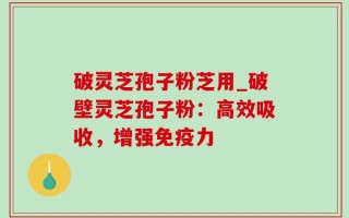 破灵芝孢子粉芝用_破壁灵芝孢子粉：高效吸收，增强免疫力