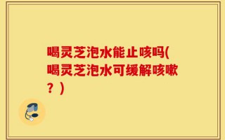 喝灵芝泡水能止咳吗(喝灵芝泡水可缓解咳嗽？)