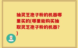 抽灵芝孢子粉的机器哪里买的(哪里能购买抽取灵芝孢子粉的机器？)