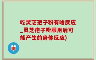 吃灵芝孢子粉有啥反应_灵芝孢子粉服用后可能产生的身体反应)