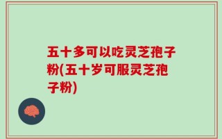 五十多可以吃灵芝孢子粉(五十岁可服灵芝孢子粉)