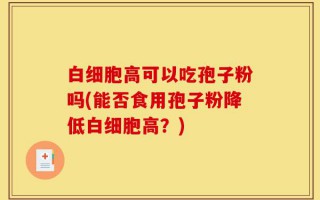 白细胞高可以吃孢子粉吗(能否食用孢子粉降低白细胞高？)