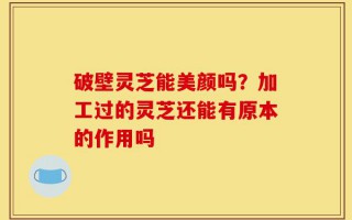 破壁灵芝能美颜吗？加工过的灵芝还能有原本的作用吗