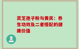 灵芝孢子粉与黄芪：养生功效及二者搭配的健康价值