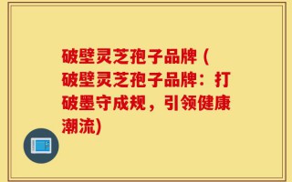破壁灵芝孢子品牌 (破壁灵芝孢子品牌：打破墨守成规，引领健康潮流)