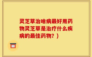 灵芝草治啥病最好用药物灵芝草是治疗什么疾病的最佳药物？)