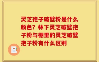 灵芝孢子破壁粉是什么颜色？林下灵芝破壁孢子粉与棚里的灵芝破壁孢子粉有什么区别