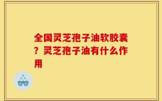 全国灵芝孢子油软胶囊？灵芝孢子油有什么作用