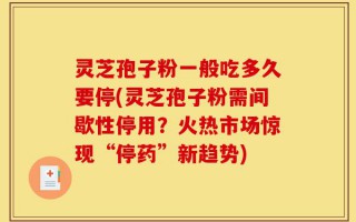 灵芝孢子粉一般吃多久要停(灵芝孢子粉需间歇性停用？火热市场惊现“停药”新趋势)
